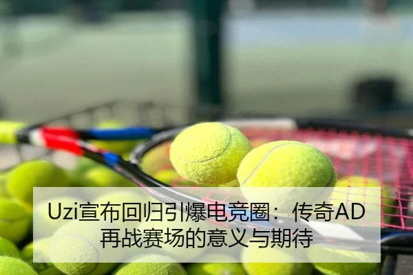 Uzi宣布回归引爆电竞圈：传奇AD再战赛场的意义与期待