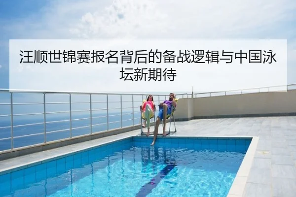汪顺世锦赛报名背后的备战逻辑与中国泳坛新期待