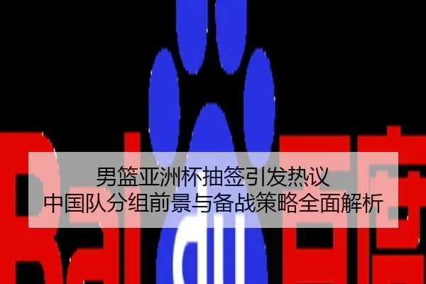 男篮亚洲杯抽签引发热议 中国队分组前景与备战策略全面解析