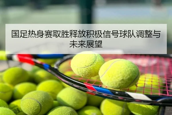 国足热身赛取胜释放积极信号球队调整与未来展望