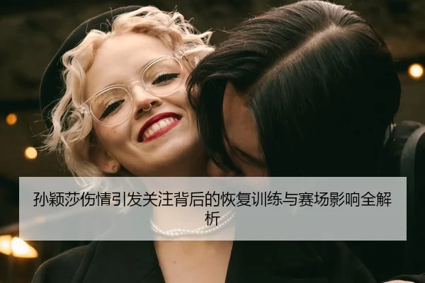 孙颖莎伤情引发关注背后的恢复训练与赛场影响全解析