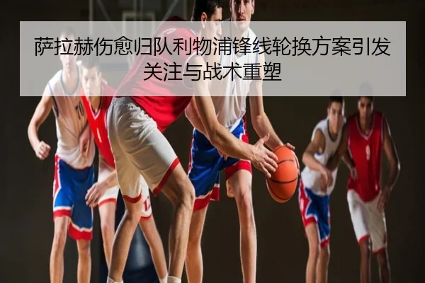 萨拉赫伤愈归队利物浦锋线轮换方案引发关注与战术重塑