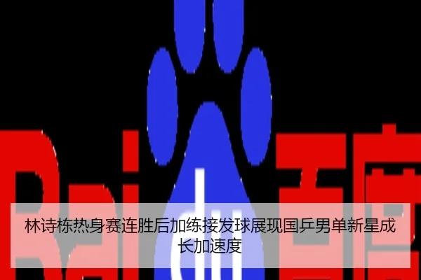 林诗栋热身赛连胜后加练接发球展现国乒男单新星成长加速度