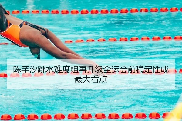 陈芋汐跳水难度组再升级全运会前稳定性成最大看点