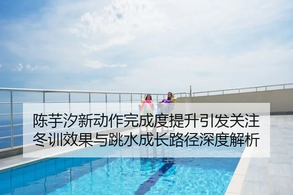 陈芋汐新动作完成度提升引发关注 冬训效果与跳水成长路径深度解析