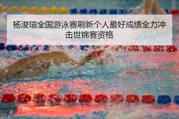 杨浚瑄全国游泳赛刷新个人最好成绩全力冲击世锦赛资格