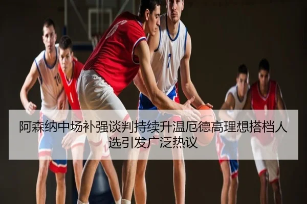 阿森纳中场补强谈判持续升温厄德高理想搭档人选引发广泛热议