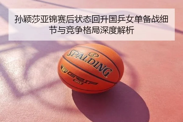 孙颖莎亚锦赛后状态回升国乒女单备战细节与竞争格局深度解析
