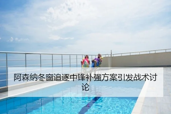 阿森纳冬窗追逐中锋补强方案引发战术讨论