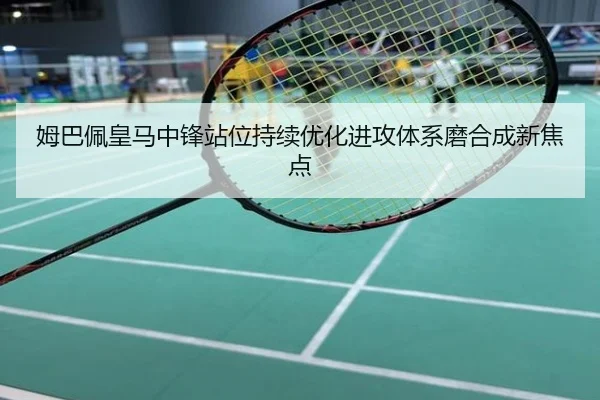 姆巴佩皇马中锋站位持续优化进攻体系磨合成新焦点