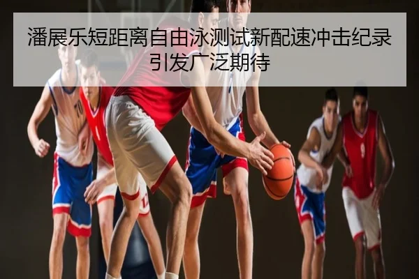 潘展乐短距离自由泳测试新配速冲击纪录引发广泛期待