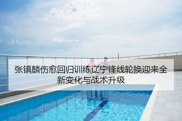 张镇麟伤愈回归训练辽宁锋线轮换迎来全新变化与战术升级